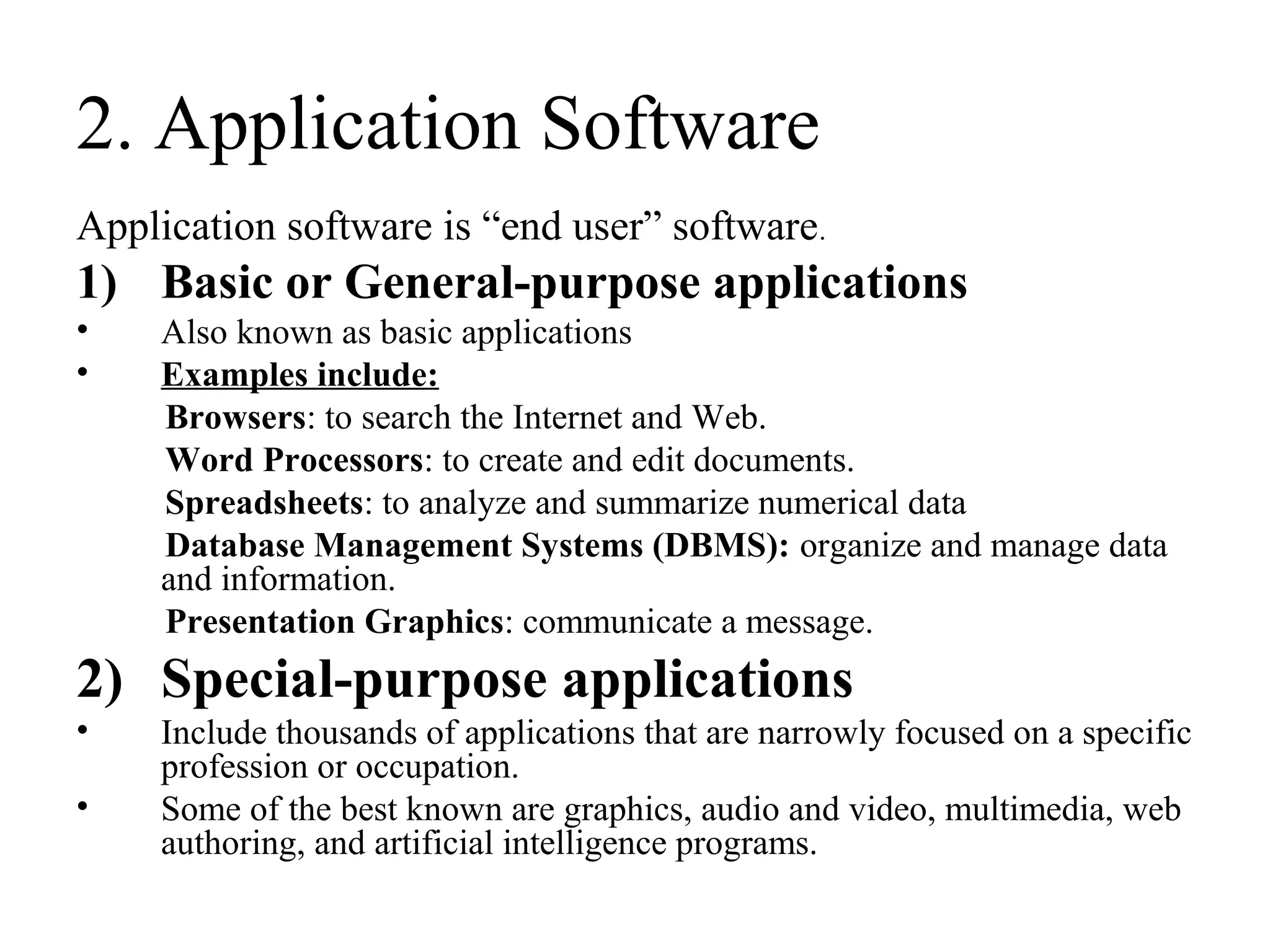 2. Application Software
Application software is “end user” software.
1) Basic or General-purpose applications
• Also known as basic applications
• Examples include:
Browsers: to search the Internet and Web.
Word Processors: to create and edit documents.
Spreadsheets: to analyze and summarize numerical data
Database Management Systems (DBMS): organize and manage data
and information.
Presentation Graphics: communicate a message.
2) Special-purpose applications
• Include thousands of applications that are narrowly focused on a specific
profession or occupation.
• Some of the best known are graphics, audio and video, multimedia, web
authoring, and artificial intelligence programs.
 