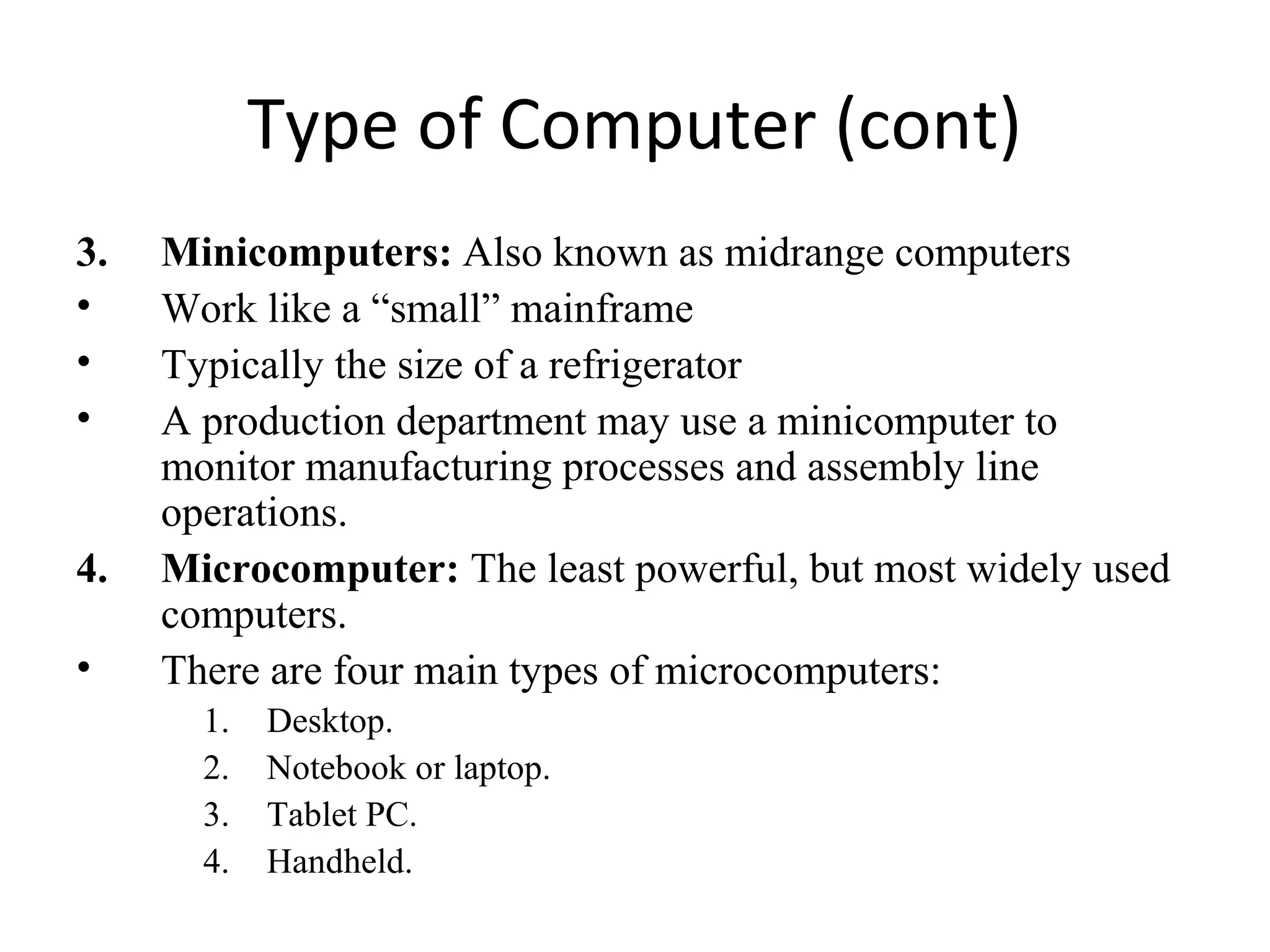 Type of Computer (cont)
3. Minicomputers: Also known as midrange computers
• Work like a “small” mainframe
• Typically the size of a refrigerator
• A production department may use a minicomputer to
monitor manufacturing processes and assembly line
operations.
4. Microcomputer: The least powerful, but most widely used
computers.
• There are four main types of microcomputers:
1. Desktop.
2. Notebook or laptop.
3. Tablet PC.
4. Handheld.
 