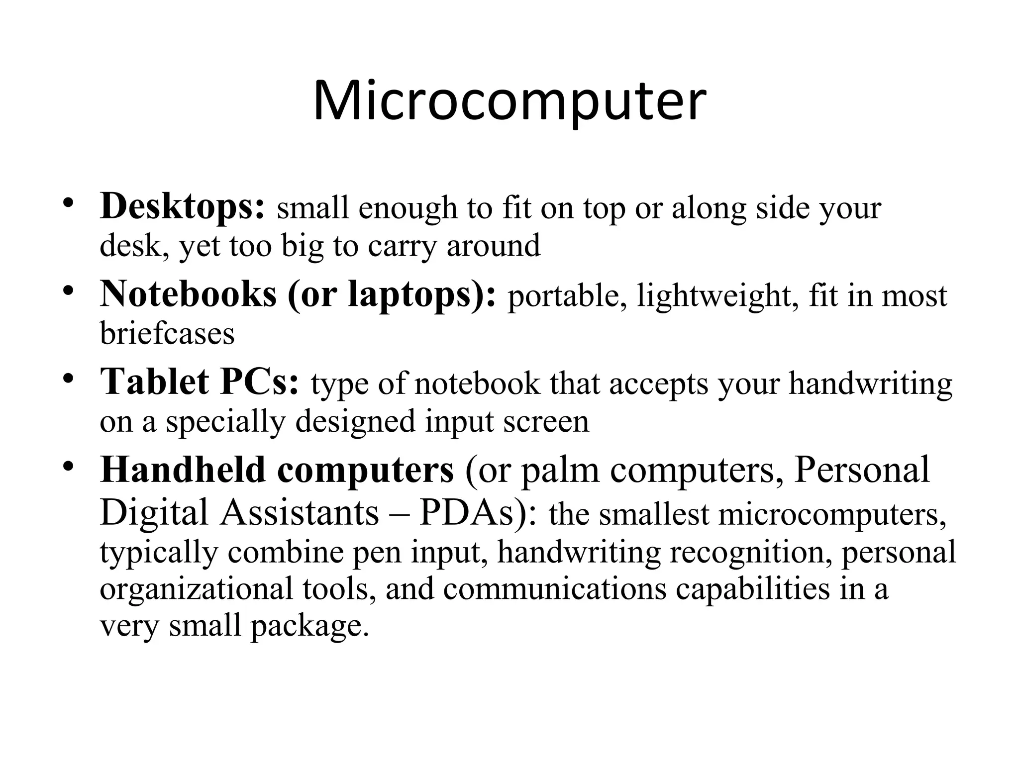 Microcomputer
• Desktops: small enough to fit on top or along side your
desk, yet too big to carry around
• Notebooks (or laptops): portable, lightweight, fit in most
briefcases
• Tablet PCs: type of notebook that accepts your handwriting
on a specially designed input screen
• Handheld computers (or palm computers, Personal
Digital Assistants – PDAs): the smallest microcomputers,
typically combine pen input, handwriting recognition, personal
organizational tools, and communications capabilities in a
very small package.
 
