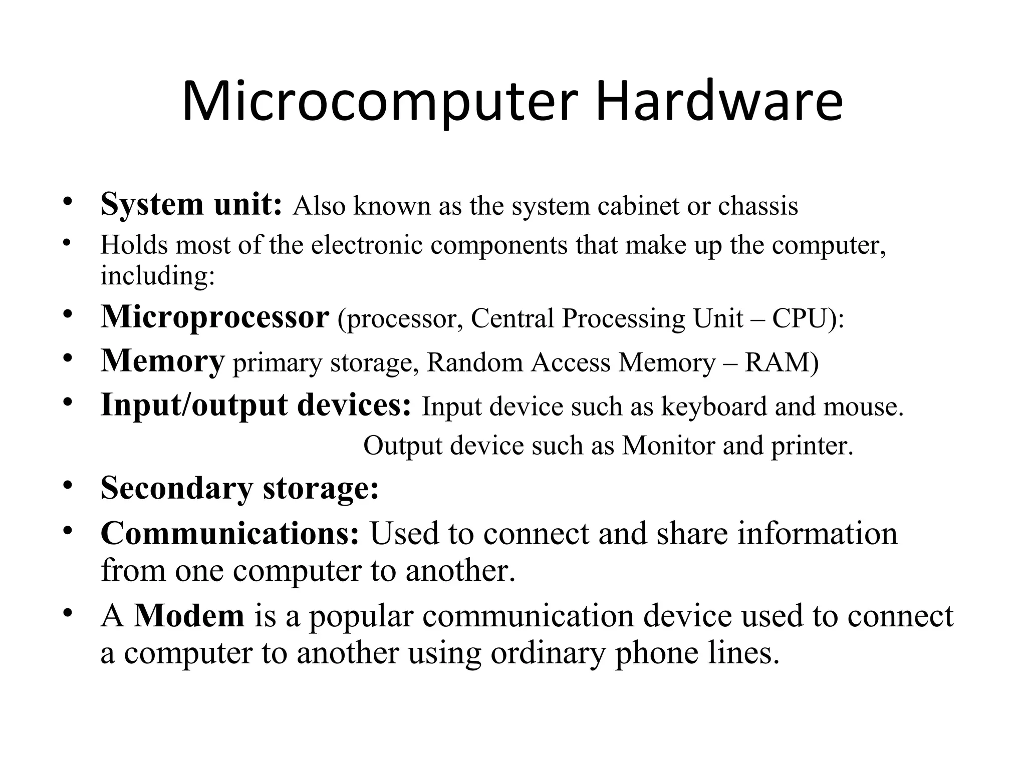 Microcomputer Hardware
• System unit: Also known as the system cabinet or chassis
• Holds most of the electronic components that make up the computer,
including:
• Microprocessor (processor, Central Processing Unit – CPU):
• Memory primary storage, Random Access Memory – RAM)
• Input/output devices: Input device such as keyboard and mouse.
Output device such as Monitor and printer.
• Secondary storage:
• Communications: Used to connect and share information
from one computer to another.
• A Modem is a popular communication device used to connect
a computer to another using ordinary phone lines.
 