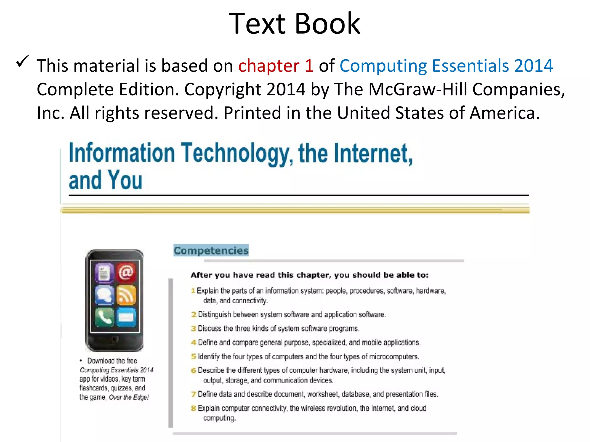 Text Book
 This material is based on chapter 1 of Computing Essentials 2014
Complete Edition. Copyright 2014 by The McGraw-Hill Companies,
Inc. All rights reserved. Printed in the United States of America.
 