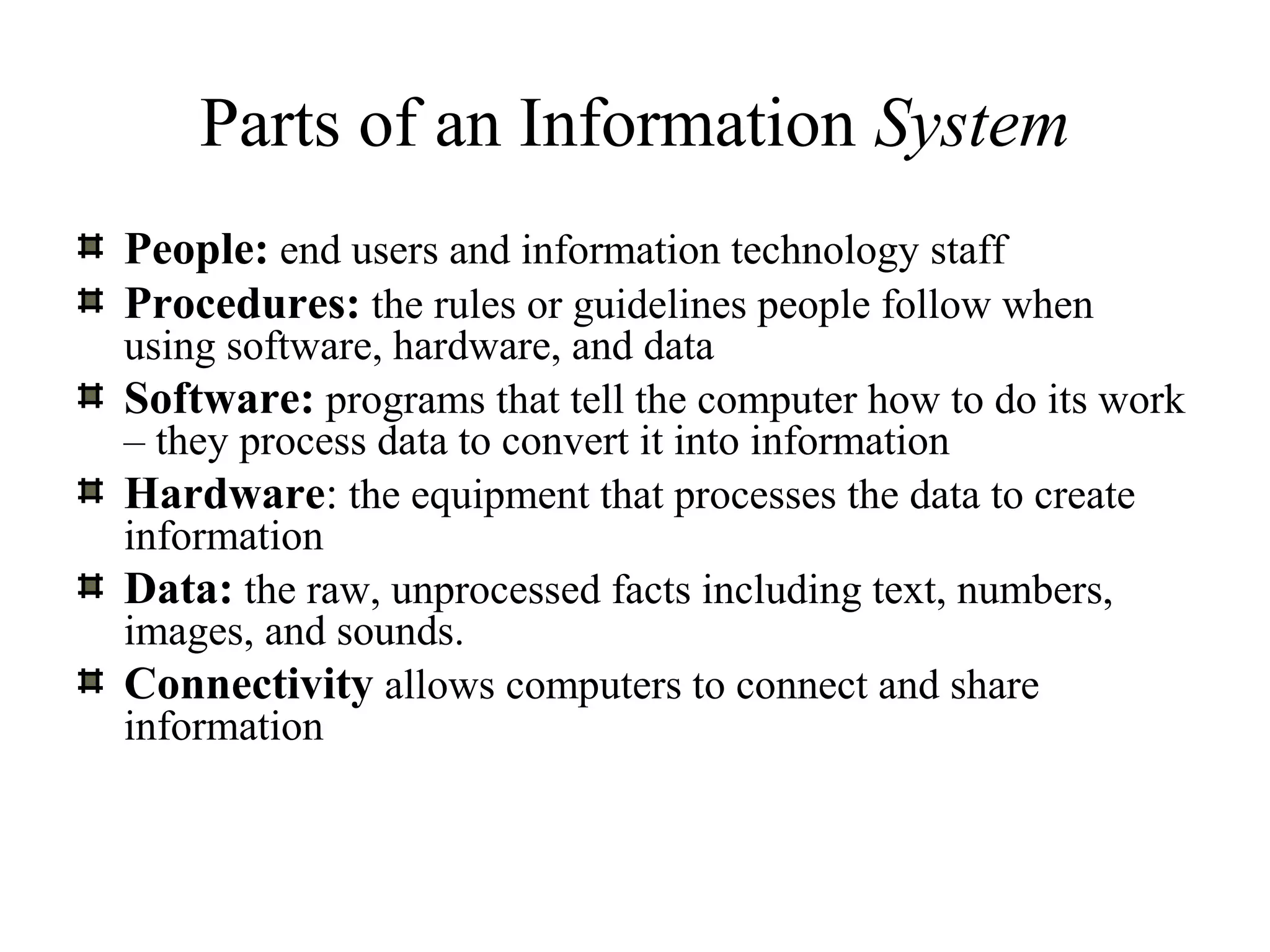 Parts of an Information System
People: end users and information technology staff
Procedures: the rules or guidelines people follow when
using software, hardware, and data
Software: programs that tell the computer how to do its work
– they process data to convert it into information
Hardware: the equipment that processes the data to create
information
Data: the raw, unprocessed facts including text, numbers,
images, and sounds.
Connectivity allows computers to connect and share
information
 