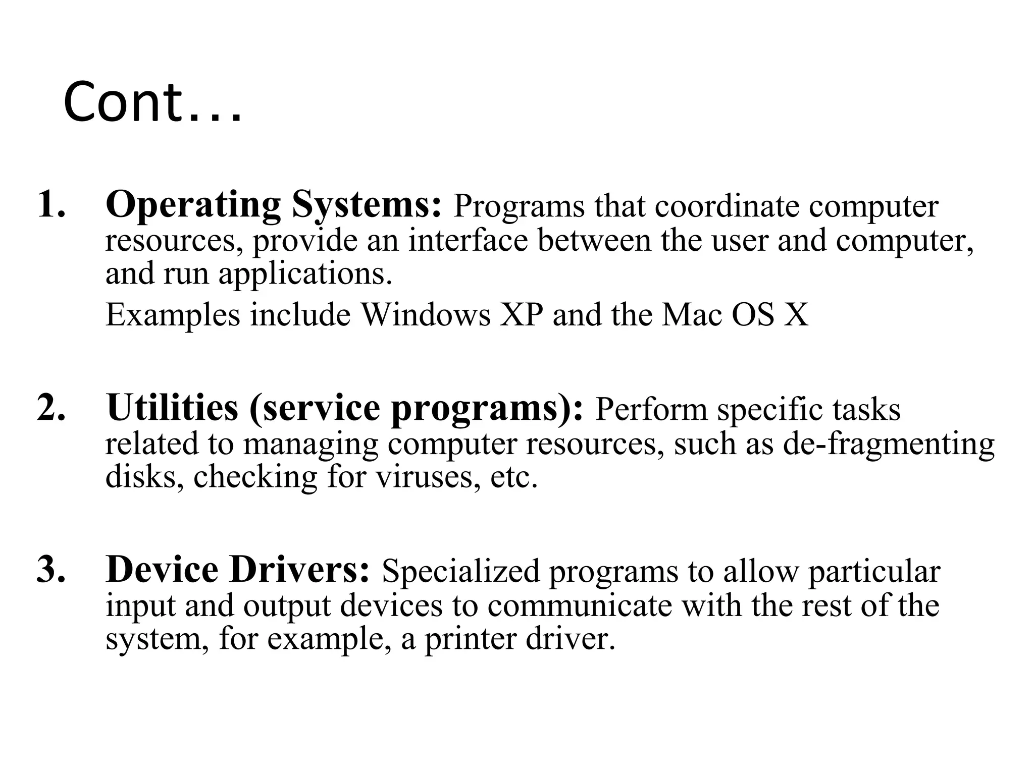 Cont…
1. Operating Systems: Programs that coordinate computer
resources, provide an interface between the user and computer,
and run applications.
Examples include Windows XP and the Mac OS X
2. Utilities (service programs): Perform specific tasks
related to managing computer resources, such as de-fragmenting
disks, checking for viruses, etc.
3. Device Drivers: Specialized programs to allow particular
input and output devices to communicate with the rest of the
system, for example, a printer driver.
 