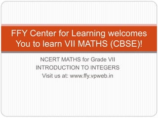 NCERT MATHS for Grade VII
INTRODUCTION TO INTEGERS
Visit us at: www.ffy.vpweb.in
FFY Center for Learning welcomes
You to learn VII MATHS (CBSE)!
 