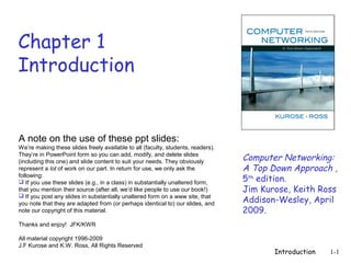 Chapter 1
Introduction


A note on the use of these ppt slides:
We’re making these slides freely available to all (faculty, students, readers).
They’re in PowerPoint form so you can add, modify, and delete slides
(including this one) and slide content to suit your needs. They obviously         Computer Networking:
represent a lot of work on our part. In return for use, we only ask the           A Top Down Approach ,
following:
 If you use these slides (e.g., in a class) in substantially unaltered form,     5th edition.
that you mention their source (after all, we’d like people to use our book!)      Jim Kurose, Keith Ross
                                                                                  Addison-Wesley, April
 If you post any slides in substantially unaltered form on a www site, that
you note that they are adapted from (or perhaps identical to) our slides, and
note our copyright of this material.                                              2009.
Thanks and enjoy! JFK/KWR

All material copyright 1996-2009
J.F Kurose and K.W. Ross, All Rights Reserved
                                                                                         Introduction   1-1
 