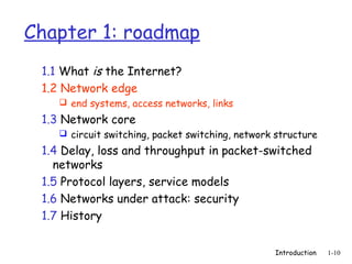 Chapter 1: roadmap
 1.1 What is the Internet?
 1.2 Network edge
     end systems, access networks, links

 1.3 Network core
     circuit switching, packet switching, network structure

 1.4 Delay, loss and throughput in packet-switched
   networks
 1.5 Protocol layers, service models
 1.6 Networks under attack: security
 1.7 History


                                                  Introduction   1-10
 