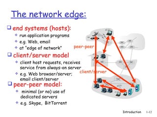 The network edge:
 end systems (hosts):
     run application programs
     e.g. Web, email
     at “edge of network”       peer-peer
 client/server model
     client host requests, receives
      service from always-on server
                                    client/server
     e.g. Web browser/server;
      email client/server
 peer-peer model:
      minimal (or no) use of
      dedicated servers
     e.g. Skype, BitTorrent
                                                    Introduction   1-12
 