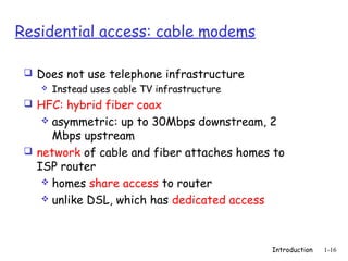 Residential access: cable modems

  Does not use telephone infrastructure
     Instead uses cable TV infrastructure

  HFC: hybrid fiber coax
     asymmetric: up to 30Mbps downstream, 2
      Mbps upstream
  network of cable and fiber attaches homes to
   ISP router
     homes share access to router
     unlike DSL, which has dedicated access




                                             Introduction   1-16
 