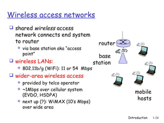 Wireless access networks
 shared wireless access
  network connects end system
  to router                               router
      via base station aka “access
       point”
                                          base
 wireless LANs:                        station
    802.11b/g (WiFi): 11 or 54 Mbps

 wider-area wireless access
      provided by telco operator
      ~1Mbps over cellular system
                                                       mobile
       (EVDO, HSDPA)
                                                        hosts
      next up (?): WiMAX (10’s Mbps)
       over wide area

                                                   Introduction   1-24
 