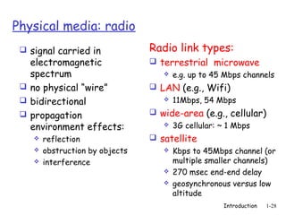 Physical media: radio
  signal carried in             Radio link types:
   electromagnetic                terrestrial microwave
   spectrum                          e.g. up to 45 Mbps channels

  no physical “wire”             LAN (e.g., Wifi)
  bidirectional                       11Mbps, 54 Mbps
  propagation                    wide-area (e.g., cellular)
   environment effects:              3G cellular: ~ 1 Mbps

       reflection                satellite
       obstruction by objects         Kbps to 45Mbps channel (or
       interference                    multiple smaller channels)
                                       270 msec end-end delay
                                       geosynchronous versus low
                                        altitude
                                                    Introduction   1-28
 