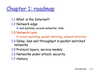 Chapter 1: roadmap
 1.1 What is the Internet?
 1.2 Network edge
     end systems, access networks, links

 1.3 Network core
     circuit switching, packet switching, network structure

 1.4 Delay, loss and throughput in packet-switched
   networks
 1.5 Protocol layers, service models
 1.6 Networks under attack: security
 1.7 History


                                                  Introduction   1-29
 