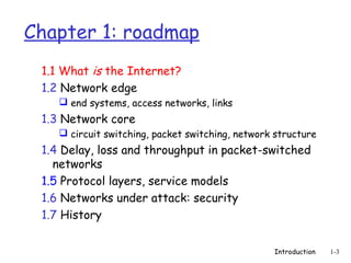 Chapter 1: roadmap
 1.1 What is the Internet?
 1.2 Network edge
     end systems, access networks, links
 1.3 Network core
     circuit switching, packet switching, network structure
 1.4 Delay, loss and throughput in packet-switched
   networks
 1.5 Protocol layers, service models
 1.6 Networks under attack: security
 1.7 History


                                                  Introduction   1-3
 