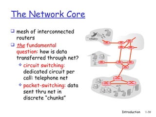 The Network Core
 mesh of interconnected
  routers
 the fundamental
  question: how is data
  transferred through net?
    circuit switching:
     dedicated circuit per
     call: telephone net
    packet-switching: data
     sent thru net in
     discrete “chunks”

                              Introduction   1-30
 