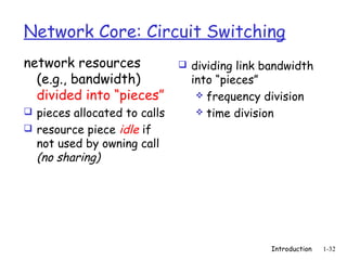 Network Core: Circuit Switching
network resources              dividing link bandwidth
  (e.g., bandwidth)             into “pieces”
  divided into “pieces”           frequency division
 pieces allocated to calls       time division
 resource piece idle if
  not used by owning call
  (no sharing)




                                               Introduction   1-32
 