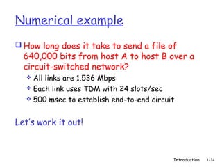 Numerical example
 How long does it take to send a file of
  640,000 bits from host A to host B over a
  circuit-switched network?
   All links are 1.536 Mbps
   Each link uses TDM with 24 slots/sec
   500 msec to establish end-to-end circuit



Let’s work it out!



                                           Introduction   1-34
 