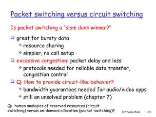 Packet switching versus circuit switching
 Is packet switching a “slam dunk winner?”
  great for bursty data
     resource sharing
     simpler, no call setup
  excessive congestion: packet delay and loss
     protocols needed for reliable data transfer,
      congestion control
  Q: How to provide circuit-like behavior?
     bandwidth guarantees needed for audio/video apps
     still an unsolved problem (chapter 7)

Q: human analogies of reserved resources (circuit
switching) versus on-demand allocation (packet-switching)?   Introduction   1-39
 
