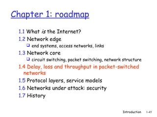 Chapter 1: roadmap
 1.1 What is the Internet?
 1.2 Network edge
     end systems, access networks, links

 1.3 Network core
     circuit switching, packet switching, network structure

 1.4 Delay, loss and throughput in packet-switched
   networks
 1.5 Protocol layers, service models
 1.6 Networks under attack: security
 1.7 History


                                                  Introduction   1-45
 