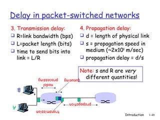 Delay in packet-switched networks
3. Transmission delay:         4. Propagation delay:
 R=link bandwidth (bps)        d = length of physical link
 L=packet length (bits)        s = propagation speed in
 time to send bits into          medium (~2x108 m/sec)
   link = L/R                   propagation delay = d/s


                               Note: s and R are very
          processing    queueing different quantities!
            nodal
    B

                          propagation
A
         transmission
                                                 Introduction   1-48
 