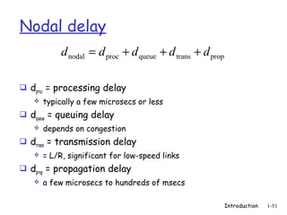 Nodal delay
            d nodal = d proc + d queue + d trans + d prop

 dproc = processing delay
      typically a few microsecs or less
 dqueue = queuing delay
      depends on congestion
 dtrans = transmission delay
      = L/R, significant for low-speed links
 dprop = propagation delay
      a few microsecs to hundreds of msecs

                                                            Introduction   1-51
 