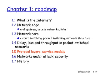 Chapter 1: roadmap
 1.1 What is the Internet?
 1.2 Network edge
     end systems, access networks, links

 1.3 Network core
     circuit switching, packet switching, network structure

 1.4 Delay, loss and throughput in packet-switched
   networks
 1.5 Protocol layers, service models
 1.6 Networks under attack: security
 1.7 History


                                                  Introduction   1-59
 
