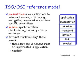 ISO/OSI reference model
 presentation: allow applications to
  interpret meaning of data, e.g.,      application
  encryption, compression, machine-
                                        presentation
  specific conventions
 session: synchronization,                session
  checkpointing, recovery of data        transport
  exchange
                                          network
 Internet stack “missing” these
  layers!                                     link
    these services, if needed, must       physical
     be implemented in application
    needed?

                                         Introduction   1-65
 