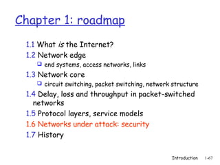 Chapter 1: roadmap
 1.1 What is the Internet?
 1.2 Network edge
     end systems, access networks, links

 1.3 Network core
     circuit switching, packet switching, network structure

 1.4 Delay, loss and throughput in packet-switched
   networks
 1.5 Protocol layers, service models
 1.6 Networks under attack: security
 1.7 History


                                                  Introduction   1-67
 