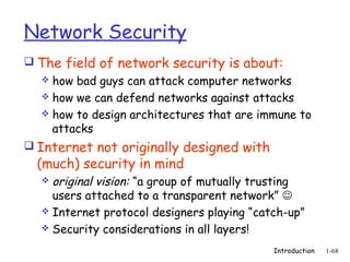 Network Security
 The field of network security is about:
    how bad guys can attack computer networks
    how we can defend networks against attacks
    how to design architectures that are immune to
     attacks
 Internet not originally designed with
  (much) security in mind
    original vision: “a group of mutually trusting
     users attached to a transparent network” 
    Internet protocol designers playing “catch-up”
    Security considerations in all layers!

                                             Introduction   1-68
 