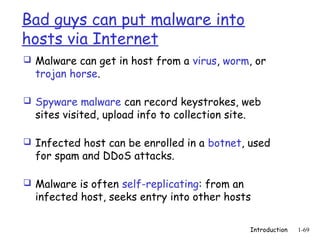 Bad guys can put malware into
hosts via Internet
 Malware can get in host from a virus, worm, or
  trojan horse.

 Spyware malware can record keystrokes, web
  sites visited, upload info to collection site.

 Infected host can be enrolled in a botnet, used
  for spam and DDoS attacks.

 Malware is often self-replicating: from an
  infected host, seeks entry into other hosts

                                                   Introduction   1-69
 