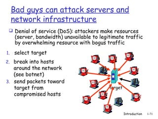 Bad guys can attack servers and
     network infrastructure
  Denial of service (DoS): attackers make resources
      (server, bandwidth) unavailable to legitimate traffic
      by overwhelming resource with bogus traffic
1.   select target
2. break into hosts
   around the network
   (see botnet)
3. send packets toward
   target from                               target
   compromised hosts


                                                      Introduction   1-71
 