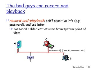 The bad guys can record and
playback
 record-and-playback: sniff sensitive info (e.g.,
  password), and use later
    password holder is that user from system point of
     view

                          C
     A

                              src:B dest:A   user: B; password: foo


                                                   B

                                                       Introduction   1-74
 
