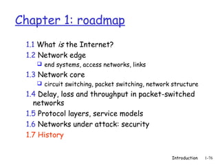 Chapter 1: roadmap
 1.1 What is the Internet?
 1.2 Network edge
     end systems, access networks, links

 1.3 Network core
     circuit switching, packet switching, network structure

 1.4 Delay, loss and throughput in packet-switched
   networks
 1.5 Protocol layers, service models
 1.6 Networks under attack: security
 1.7 History


                                                  Introduction   1-76
 