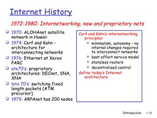Internet History
    1972-1980: Internetworking, new and proprietary nets
 1970: ALOHAnet satellite
                                  Cerf and Kahn’s internetworking
    network in Hawaii                principles:
   1974: Cerf and Kahn -              minimalism, autonomy - no
    architecture for                     internal changes required
    interconnecting networks             to interconnect networks
                                       best effort service model
   1976: Ethernet at Xerox
    PARC                               stateless routers
                                       decentralized control
   ate70’s: proprietary
    architectures: DECnet, SNA,   define today’s Internet
    XNA                              architecture
   late 70’s: switching fixed
    length packets (ATM
    precursor)
   1979: ARPAnet has 200 nodes


                                                         Introduction   1-78
 