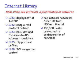 Internet History
1980-1990: new protocols, a proliferation of networks
 1983: deployment of       new national networks:
    TCP/IP                   Csnet, BITnet,
   1982: smtp e-mail        NSFnet, Minitel
    protocol defined        100,000 hosts
   1983: DNS defined        connected to
    for name-to-IP-          confederation of
    address translation      networks
   1985: ftp protocol
    defined
   1988: TCP congestion
    control
                                             Introduction   1-79
 