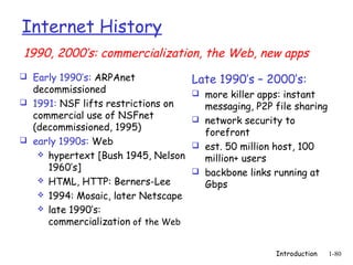 Internet History
1990, 2000’s: commercialization, the Web, new apps
 Early 1990’s: ARPAnet             Late 1990’s – 2000’s:
  decommissioned                     more killer apps: instant
 1991: NSF lifts restrictions on     messaging, P2P file sharing
  commercial use of NSFnet           network security to
  (decommissioned, 1995)
                                      forefront
 early 1990s: Web
                                     est. 50 million host, 100
    hypertext [Bush 1945, Nelson
                                      million+ users
     1960’s]                         backbone links running at
    HTML, HTTP: Berners-Lee
                                      Gbps
    1994: Mosaic, later Netscape
    late 1990’s:
     commercialization of the Web


                                                      Introduction   1-80
 
