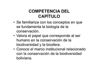COMPETENCIA DEL
CAPÍTULO
• Se familiariza con los conceptos en que
se fundamenta la biología de la
conservación.
• Valora el papel que corresponde al ser
humano en la conservación de la
biodiversidad y la biosfera.
• Conoce el marco institucional relacionado
con la conservación de la biodiversidad
boliviana.
 