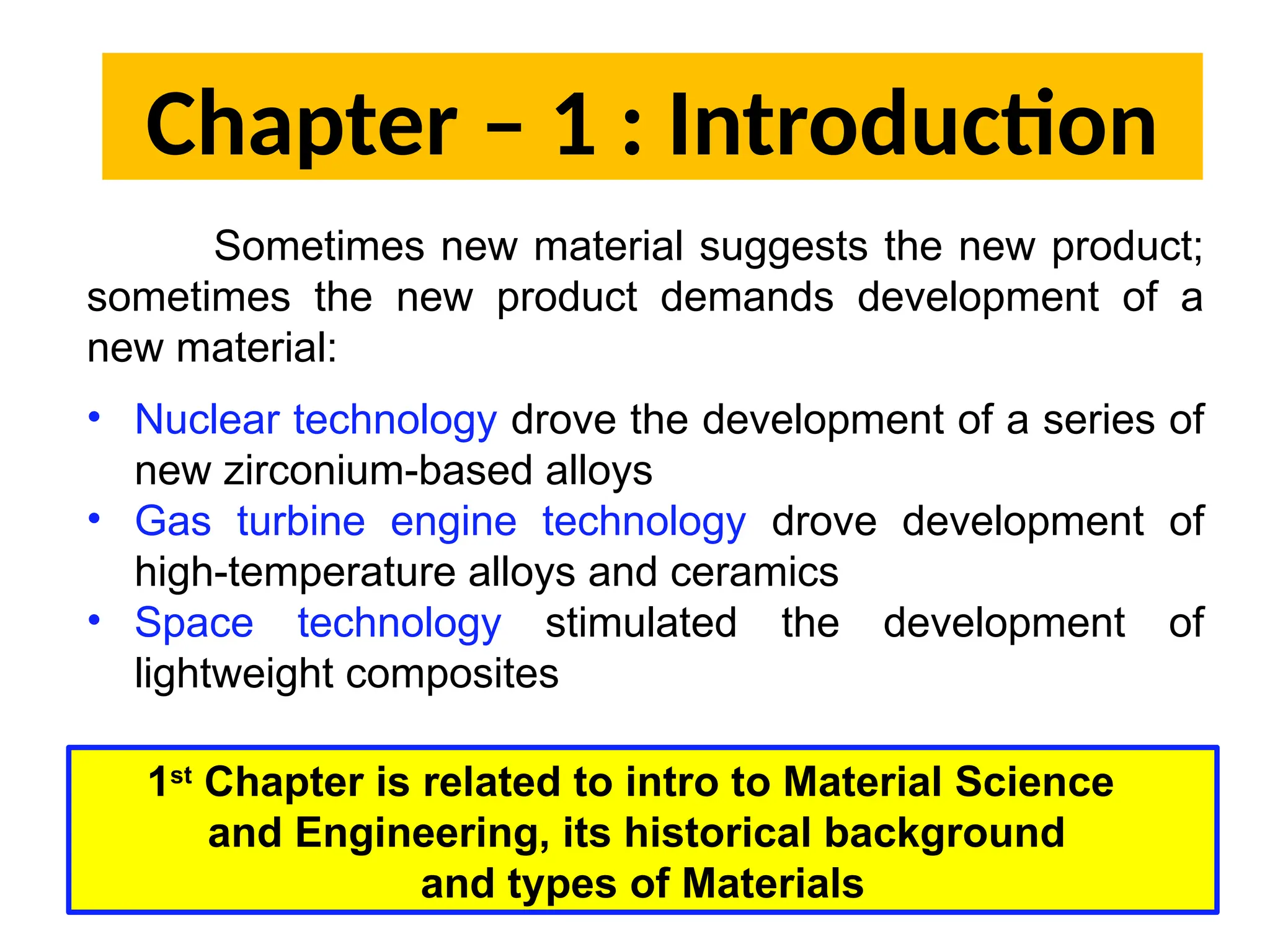 Chapter – 1 : Introduction
Sometimes new material suggests the new product;
sometimes the new product demands development of a
new material:
• Nuclear technology drove the development of a series of
new zirconium-based alloys
• Gas turbine engine technology drove development of
high-temperature alloys and ceramics
• Space technology stimulated the development of
lightweight composites
1st
Chapter is related to intro to Material Science
and Engineering, its historical background
and types of Materials
 