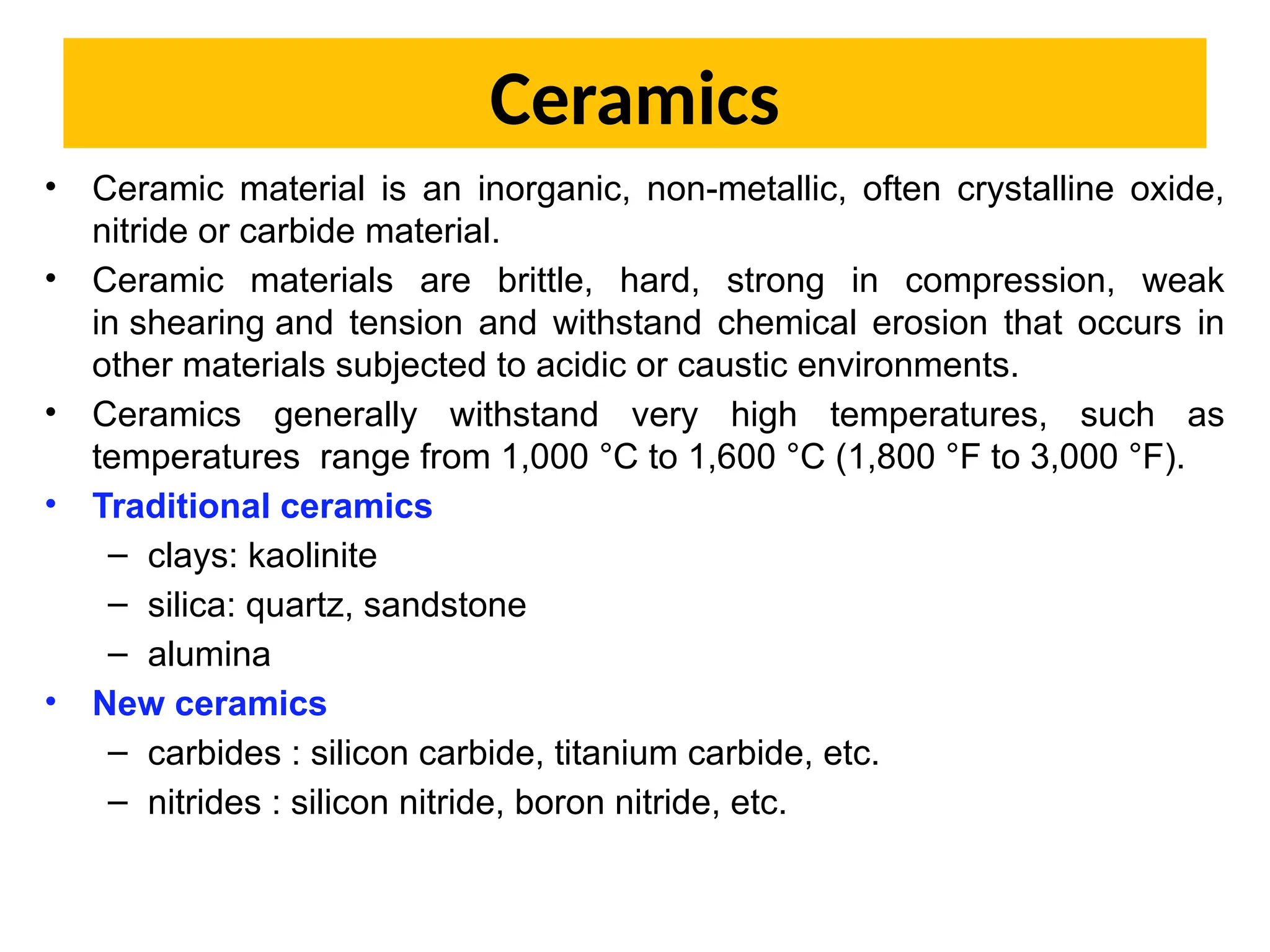 Ceramics
• Ceramic material is an inorganic, non-metallic, often crystalline oxide,
nitride or carbide material.
• Ceramic materials are brittle, hard, strong in compression, weak
in shearing and tension and withstand chemical erosion that occurs in
other materials subjected to acidic or caustic environments.
• Ceramics generally withstand very high temperatures, such as
temperatures range from 1,000 °C to 1,600 °C (1,800 °F to 3,000 °F).
• Traditional ceramics
– clays: kaolinite
– silica: quartz, sandstone
– alumina
• New ceramics
– carbides : silicon carbide, titanium carbide, etc.
– nitrides : silicon nitride, boron nitride, etc.
 