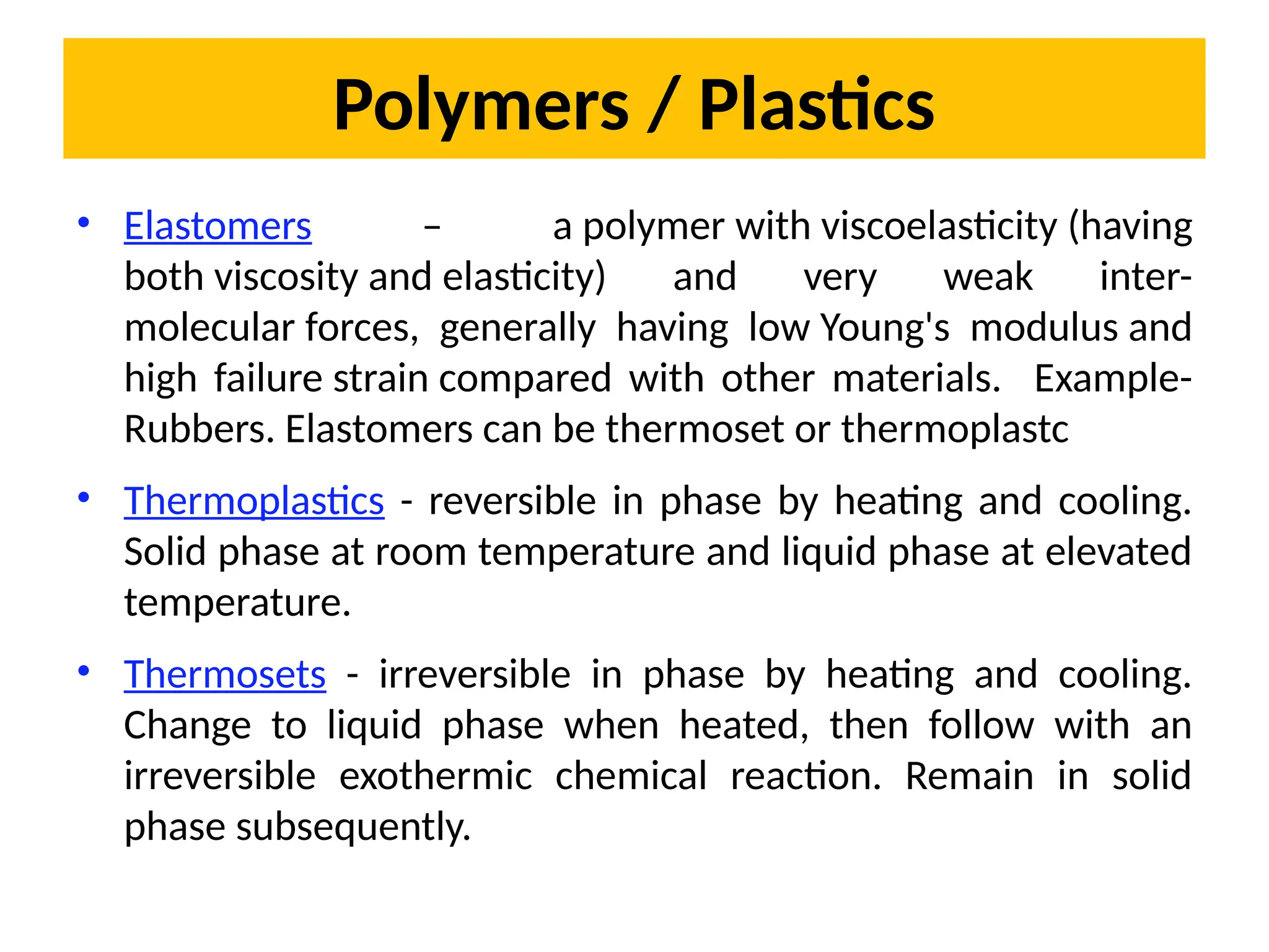 Polymers / Plastics
• Elastomers – a polymer with viscoelasticity (having
both viscosity and elasticity) and very weak inter-
molecular forces, generally having low Young's modulus and
high failure strain compared with other materials. Example-
Rubbers. Elastomers can be thermoset or thermoplastc
• Thermoplastics - reversible in phase by heating and cooling.
Solid phase at room temperature and liquid phase at elevated
temperature.
• Thermosets - irreversible in phase by heating and cooling.
Change to liquid phase when heated, then follow with an
irreversible exothermic chemical reaction. Remain in solid
phase subsequently.
 
