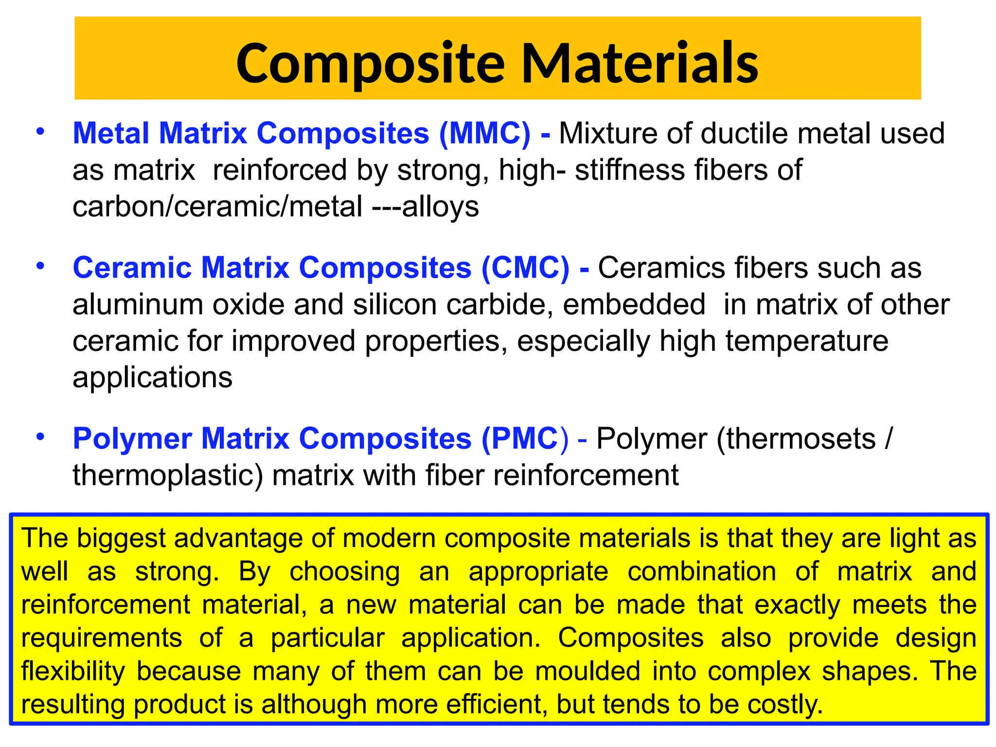 Composite Materials
• Metal Matrix Composites (MMC) - Mixture of ductile metal used
as matrix reinforced by strong, high- stiffness fibers of
carbon/ceramic/metal ---alloys
• Ceramic Matrix Composites (CMC) - Ceramics fibers such as
aluminum oxide and silicon carbide, embedded in matrix of other
ceramic for improved properties, especially high temperature
applications
• Polymer Matrix Composites (PMC) - Polymer (thermosets /
thermoplastic) matrix with fiber reinforcement
The biggest advantage of modern composite materials is that they are light as
well as strong. By choosing an appropriate combination of matrix and
reinforcement material, a new material can be made that exactly meets the
requirements of a particular application. Composites also provide design
flexibility because many of them can be moulded into complex shapes. The
resulting product is although more efficient, but tends to be costly.
 
