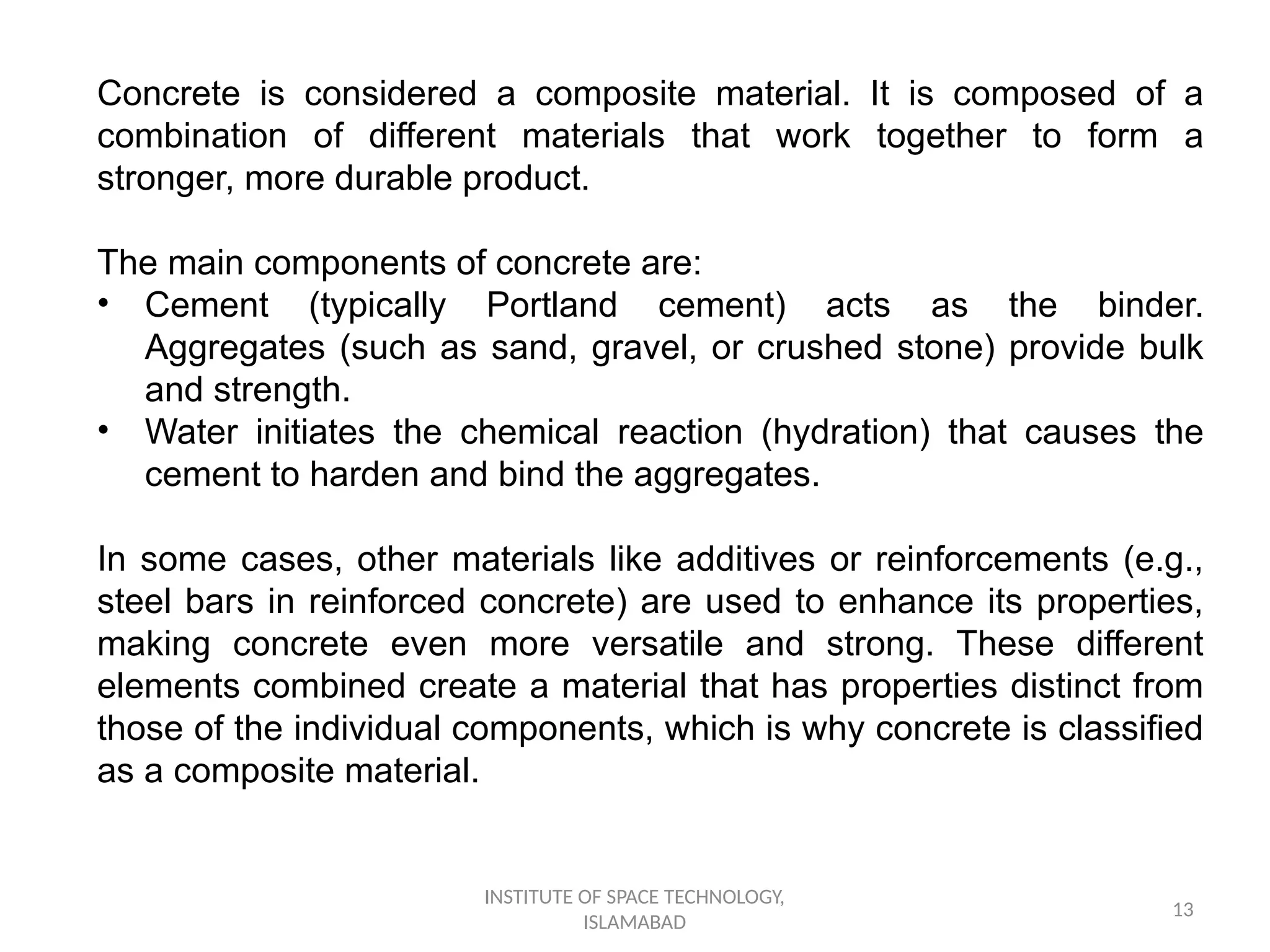 INSTITUTE OF SPACE TECHNOLOGY,
ISLAMABAD
13
Concrete is considered a composite material. It is composed of a
combination of different materials that work together to form a
stronger, more durable product.
The main components of concrete are:
• Cement (typically Portland cement) acts as the binder.
Aggregates (such as sand, gravel, or crushed stone) provide bulk
and strength.
• Water initiates the chemical reaction (hydration) that causes the
cement to harden and bind the aggregates.
In some cases, other materials like additives or reinforcements (e.g.,
steel bars in reinforced concrete) are used to enhance its properties,
making concrete even more versatile and strong. These different
elements combined create a material that has properties distinct from
those of the individual components, which is why concrete is classified
as a composite material.
 