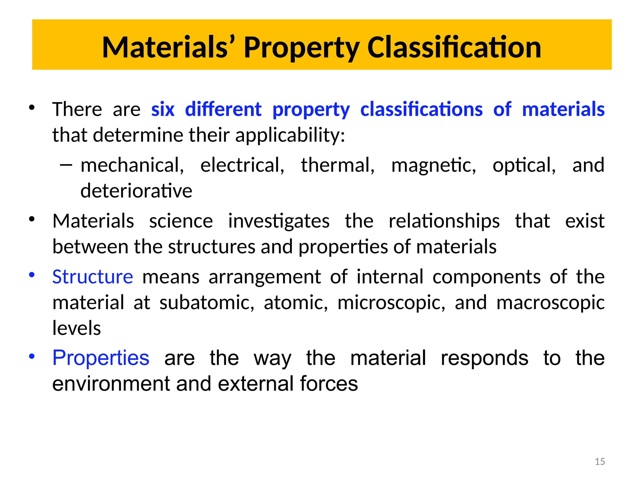 Materials’ Property Classification
• There are six different property classifications of materials
that determine their applicability:
– mechanical, electrical, thermal, magnetic, optical, and
deteriorative
• Materials science investigates the relationships that exist
between the structures and properties of materials
• Structure means arrangement of internal components of the
material at subatomic, atomic, microscopic, and macroscopic
levels
• Properties are the way the material responds to the
environment and external forces
15
 