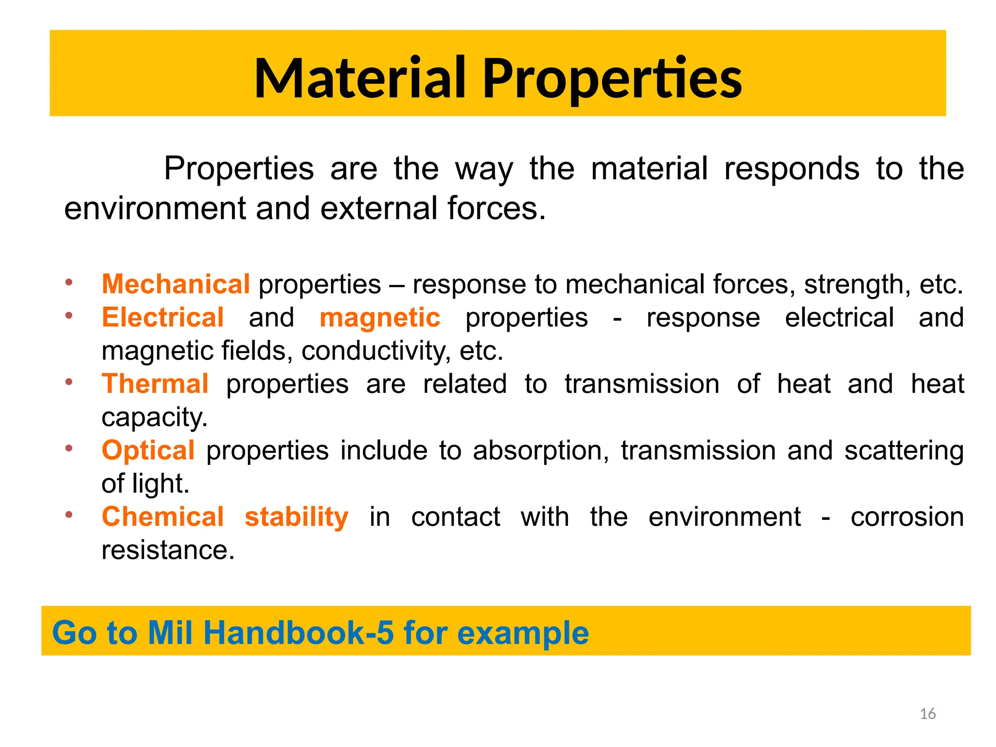 Material Properties
16
Properties are the way the material responds to the
environment and external forces.
• Mechanical properties – response to mechanical forces, strength, etc.
• Electrical and magnetic properties - response electrical and
magnetic fields, conductivity, etc.
• Thermal properties are related to transmission of heat and heat
capacity.
• Optical properties include to absorption, transmission and scattering
of light.
• Chemical stability in contact with the environment - corrosion
resistance.
Go to Mil Handbook-5 for example
 