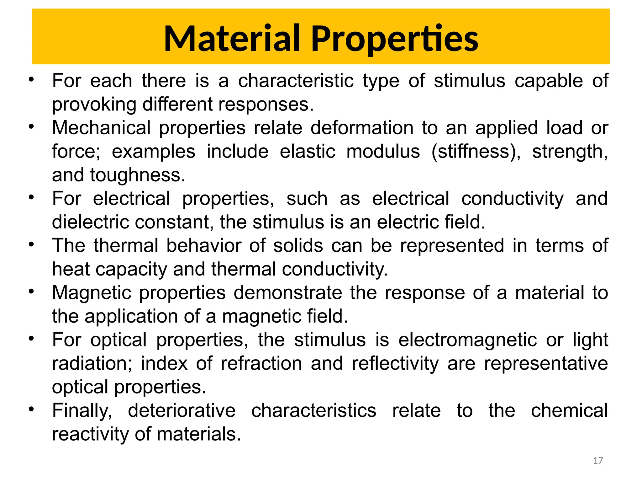 17
• For each there is a characteristic type of stimulus capable of
provoking different responses.
• Mechanical properties relate deformation to an applied load or
force; examples include elastic modulus (stiffness), strength,
and toughness.
• For electrical properties, such as electrical conductivity and
dielectric constant, the stimulus is an electric field.
• The thermal behavior of solids can be represented in terms of
heat capacity and thermal conductivity.
• Magnetic properties demonstrate the response of a material to
the application of a magnetic field.
• For optical properties, the stimulus is electromagnetic or light
radiation; index of refraction and reflectivity are representative
optical properties.
• Finally, deteriorative characteristics relate to the chemical
reactivity of materials.
Material Properties
 