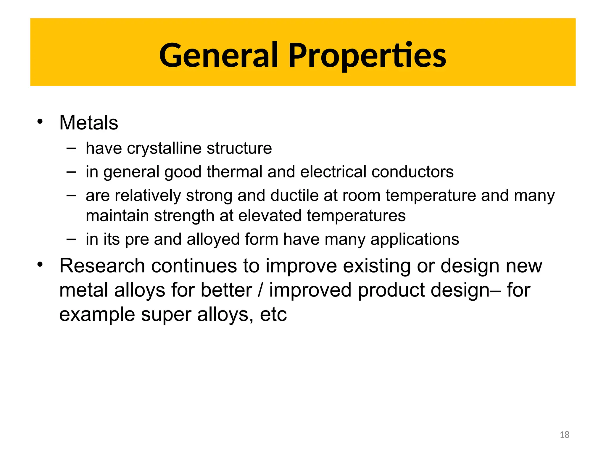 General Properties
• Metals
– have crystalline structure
– in general good thermal and electrical conductors
– are relatively strong and ductile at room temperature and many
maintain strength at elevated temperatures
– in its pre and alloyed form have many applications
• Research continues to improve existing or design new
metal alloys for better / improved product design– for
example super alloys, etc
18
 