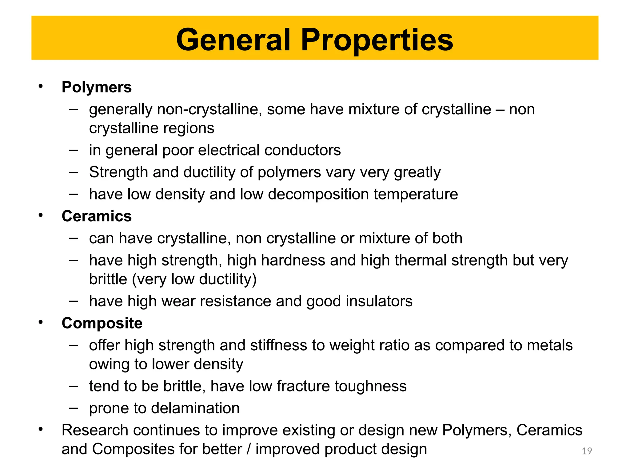 General Properties
• Polymers
– generally non-crystalline, some have mixture of crystalline – non
crystalline regions
– in general poor electrical conductors
– Strength and ductility of polymers vary very greatly
– have low density and low decomposition temperature
• Ceramics
– can have crystalline, non crystalline or mixture of both
– have high strength, high hardness and high thermal strength but very
brittle (very low ductility)
– have high wear resistance and good insulators
• Composite
– offer high strength and stiffness to weight ratio as compared to metals
owing to lower density
– tend to be brittle, have low fracture toughness
– prone to delamination
• Research continues to improve existing or design new Polymers, Ceramics
and Composites for better / improved product design 19
 