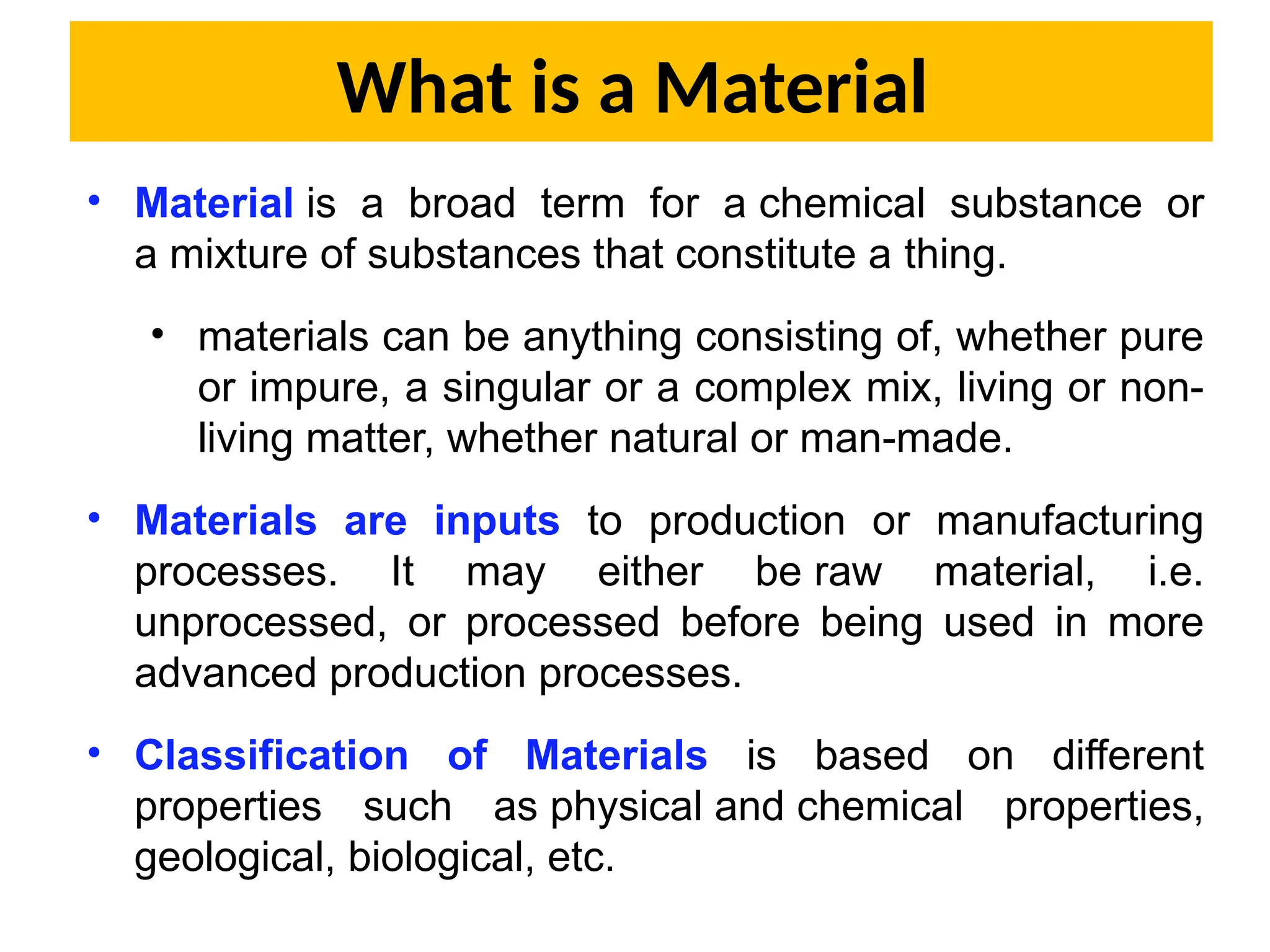 What is a Material
• Material is a broad term for a chemical substance or
a mixture of substances that constitute a thing.
• materials can be anything consisting of, whether pure
or impure, a singular or a complex mix, living or non-
living matter, whether natural or man-made.
• Materials are inputs to production or manufacturing
processes. It may either be raw material, i.e.
unprocessed, or processed before being used in more
advanced production processes.
• Classification of Materials is based on different
properties such as physical and chemical properties,
geological, biological, etc.
 