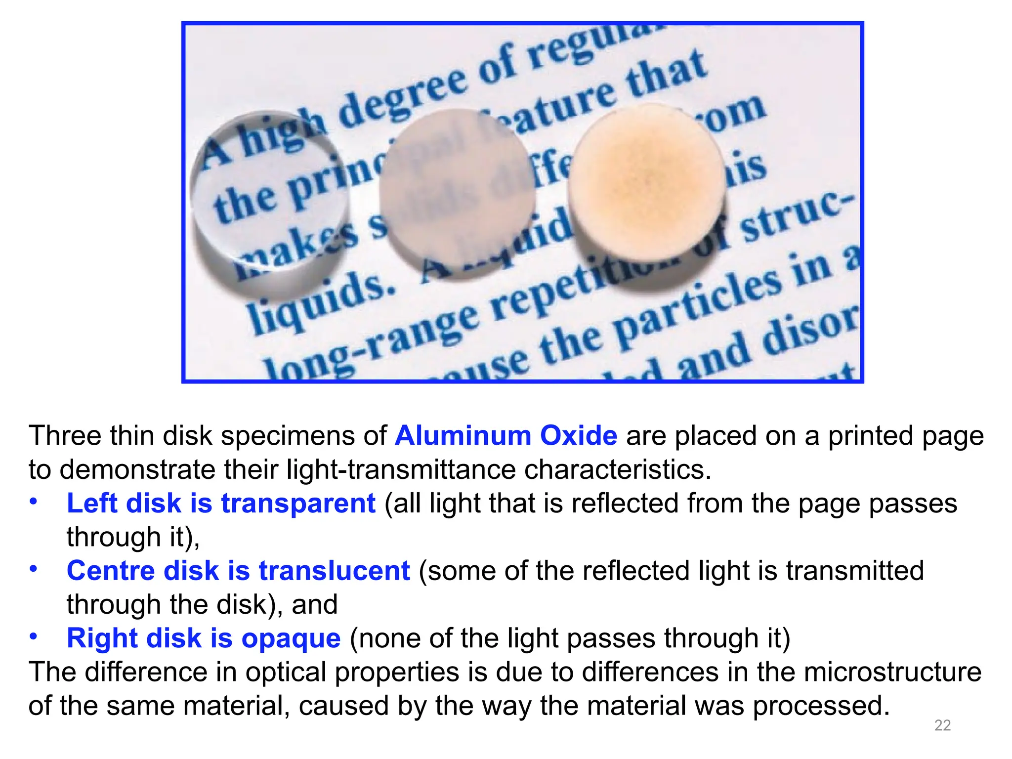 22
Three thin disk specimens of Aluminum Oxide are placed on a printed page
to demonstrate their light-transmittance characteristics.
• Left disk is transparent (all light that is reflected from the page passes
through it),
• Centre disk is translucent (some of the reflected light is transmitted
through the disk), and
• Right disk is opaque (none of the light passes through it)
The difference in optical properties is due to differences in the microstructure
of the same material, caused by the way the material was processed.
 