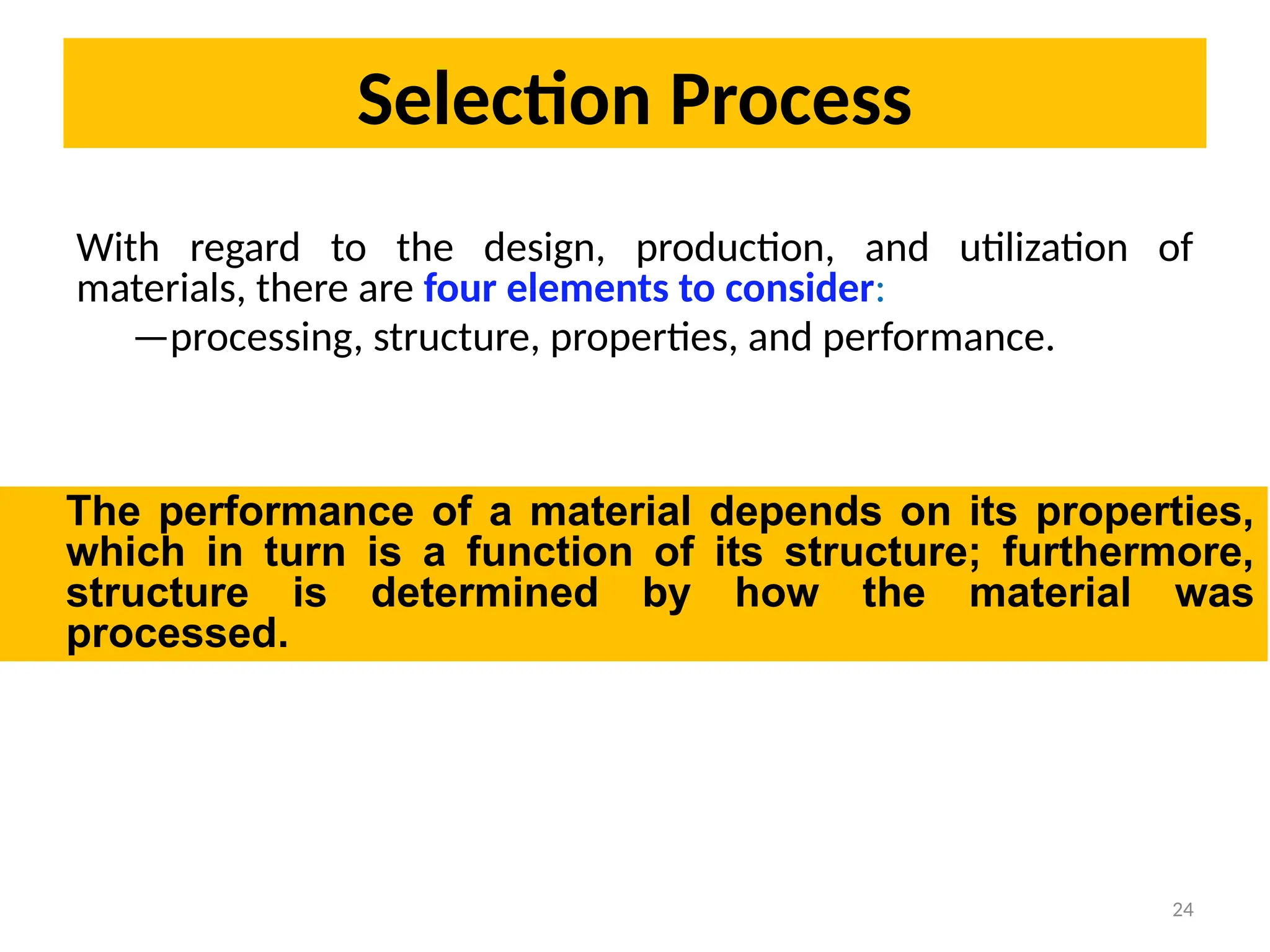 Selection Process
24
With regard to the design, production, and utilization of
materials, there are four elements to consider:
—processing, structure, properties, and performance.
The performance of a material depends on its properties,
which in turn is a function of its structure; furthermore,
structure is determined by how the material was
processed.
 
