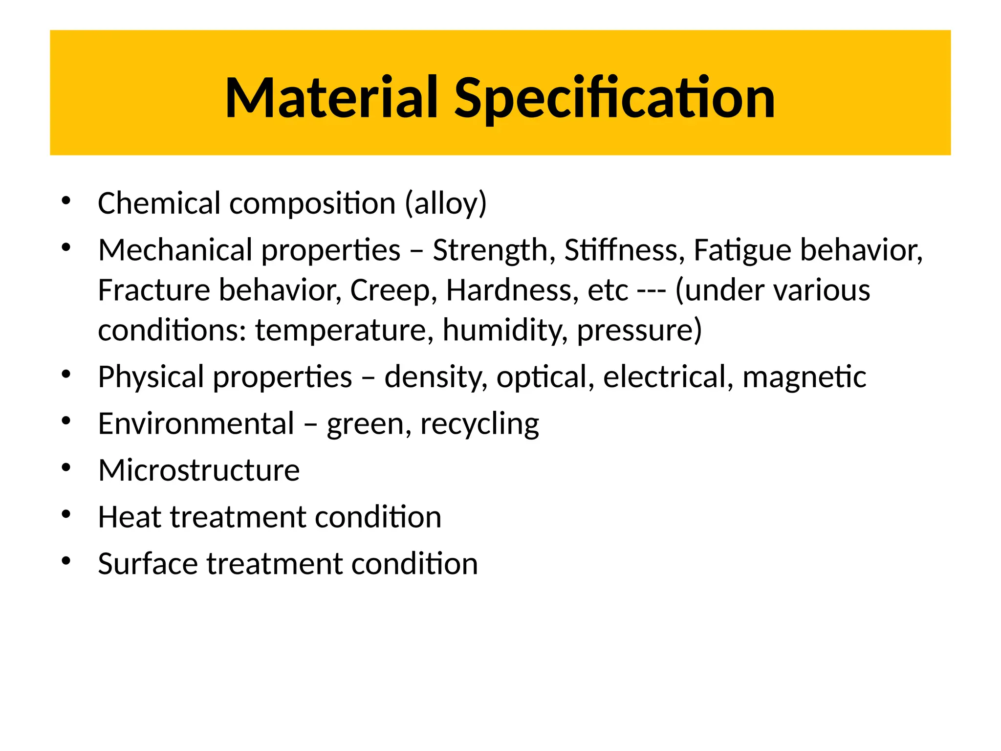 Material Specification
• Chemical composition (alloy)
• Mechanical properties – Strength, Stiffness, Fatigue behavior,
Fracture behavior, Creep, Hardness, etc --- (under various
conditions: temperature, humidity, pressure)
• Physical properties – density, optical, electrical, magnetic
• Environmental – green, recycling
• Microstructure
• Heat treatment condition
• Surface treatment condition
 