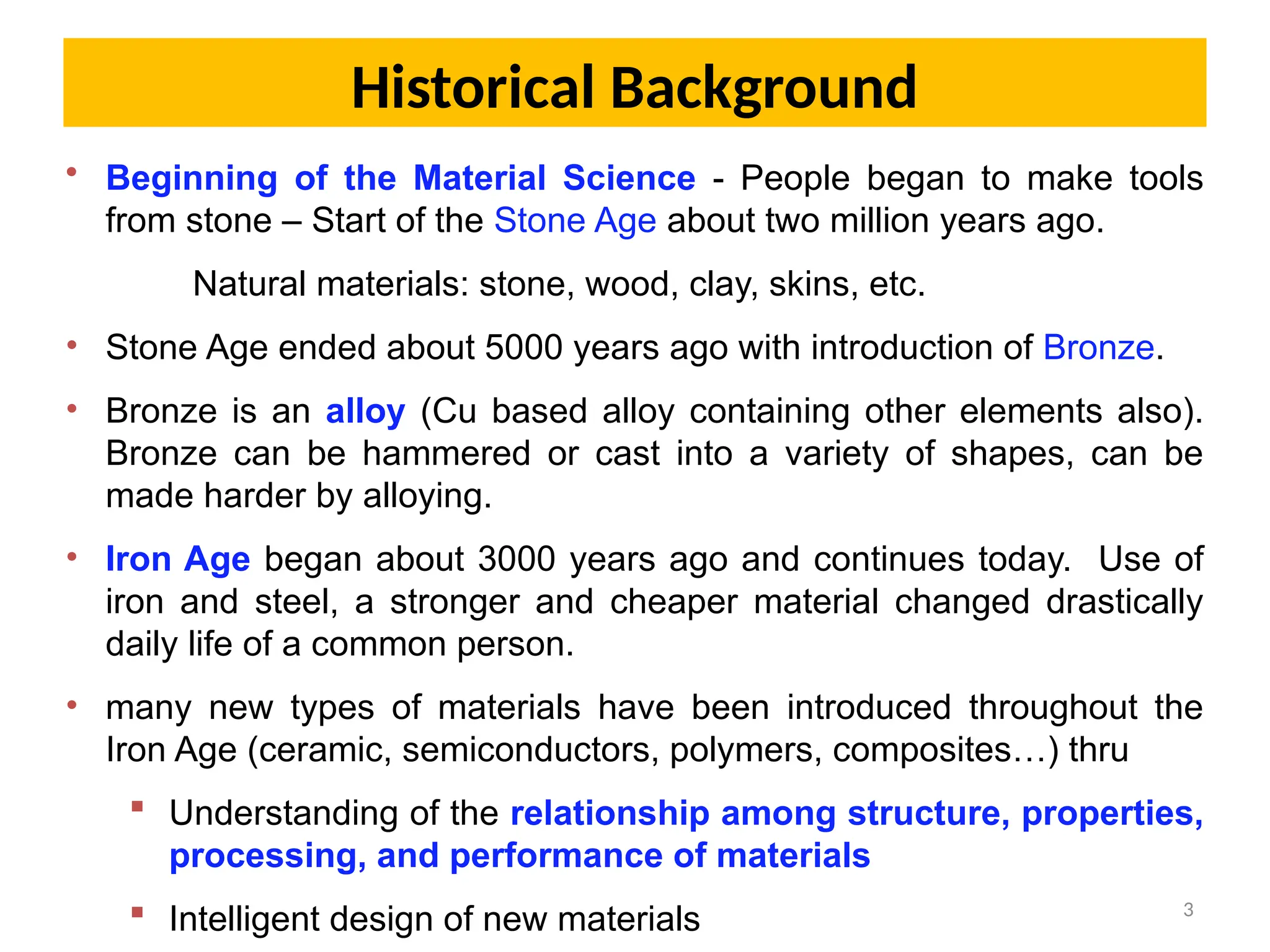 3
• Beginning of the Material Science - People began to make tools
from stone – Start of the Stone Age about two million years ago.
Natural materials: stone, wood, clay, skins, etc.
• Stone Age ended about 5000 years ago with introduction of Bronze.
• Bronze is an alloy (Cu based alloy containing other elements also).
Bronze can be hammered or cast into a variety of shapes, can be
made harder by alloying.
• Iron Age began about 3000 years ago and continues today. Use of
iron and steel, a stronger and cheaper material changed drastically
daily life of a common person.
• many new types of materials have been introduced throughout the
Iron Age (ceramic, semiconductors, polymers, composites…) thru
 Understanding of the relationship among structure, properties,
processing, and performance of materials
 Intelligent design of new materials
Historical Background
 